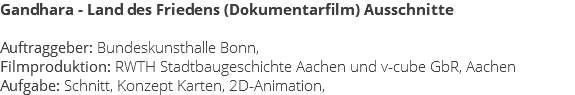 Gandhara - Land des Friedens (Dokumentarfilm) Ausschnitte Auftraggeber: Bundeskunsthalle Bonn, Filmproduktion: RWTH Stadtbaugeschichte Aachen und v-cube GbR, Aachen Aufgabe: Schnitt, Konzept Karten, 2D-Animation,