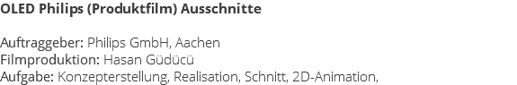 OLED Philips (Produktfilm) Ausschnitte Auftraggeber: Philips GmbH, Aachen Filmproduktion: Hasan Güdücü Aufgabe: Konzepterstellung, Realisation, Schnitt, 2D-Animation,