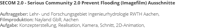 SECOM 2.0 - Serious Community 2.0 Prevent Flooding (Imagefilm) Ausschnitte Auftraggeber: Lehr- und Forschungsgebiet Ingenieurhydrologie RWTH Aachen, Filmproduktion: Nayland GbR, Aachen Aufgabe: Konzepterstellung, Realisation, Kamera, Schnitt, 2D-Animation,