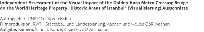 Independent Assessment of the Visual Impact of the Golden Horn Metro Crossing Bridge on the World Heritage Property "Historic Areas of Istanbul" (Visualisierung) Ausschnitte Auftraggeber: UNESCO - Kommission Filmproduktion: RWTH Städtebau und Landesplanung, Aachen und v-cube GbR, Aachen Aufgabe: Kamera, Schnitt, Konzept Karten, 2D-Animation,