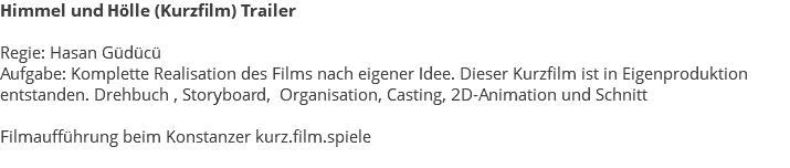 Himmel und Hölle (Kurzfilm) Trailer Regie: Hasan Güdücü Aufgabe: Komplette Realisation des Films nach eigener Idee. Dieser Kurzfilm ist in Eigenproduktion entstanden. Drehbuch , Storyboard, Organisation, Casting, 2D-Animation und Schnitt Filmaufführung beim Konstanzer kurz.film.spiele 