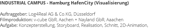 INDUSTRIAL CAMPUS - Hamburg HafenCity (Visualisierung) Auftraggeber: Log4Real AG & Co.KG, Düsseldorf Filmproduktion: v-cube GbR, Aachen + Nayland GbR, Aaachen Aufgabe: Konzepterstellung, Storyboard, Realisation, Schnitt, 2D-Animation,